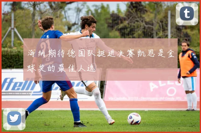 海纳期待德国队挺进决赛凯恩是金球奖的最佳人选