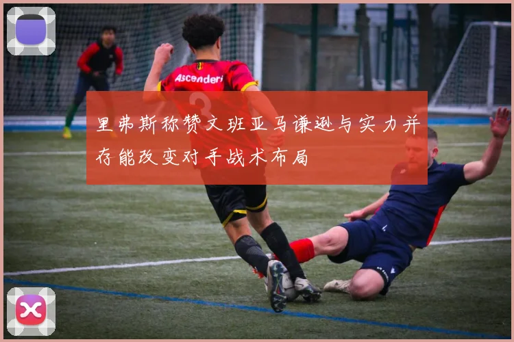 里弗斯称赞文班亚马谦逊与实力并存能改变对手战术布局