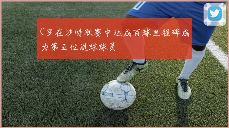 C罗在沙特联赛中达成百球里程碑成为第五位进球球员