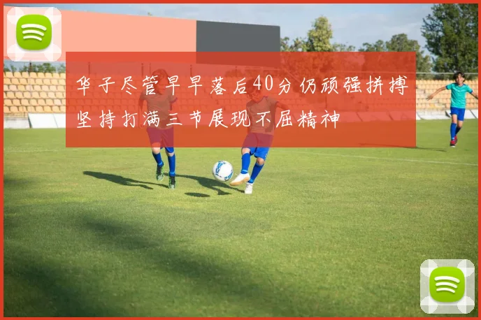 华子尽管早早落后40分仍顽强拼搏坚持打满三节展现不屈精神