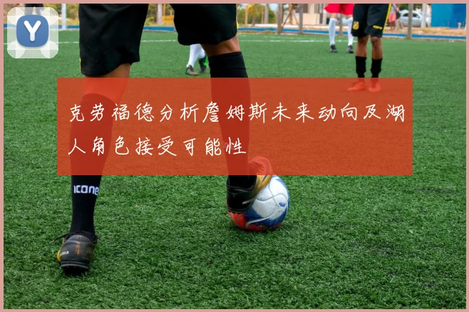 克劳福德分析詹姆斯未来动向及湖人角色接受可能性