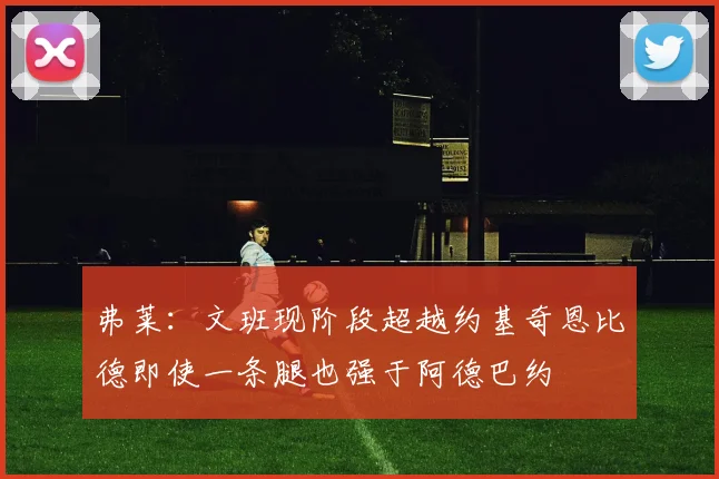 弗莱：文班现阶段超越约基奇恩比德即使一条腿也强于阿德巴约