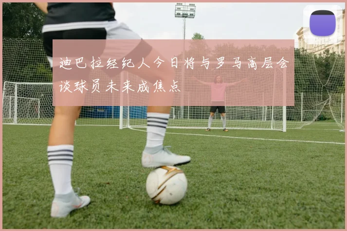 迪巴拉经纪人今日将与罗马高层会谈球员未来成焦点