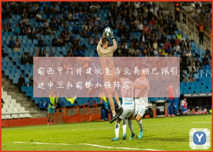 前西甲门将建议皇马交易姆巴佩引进中卫和前锋加强阵容