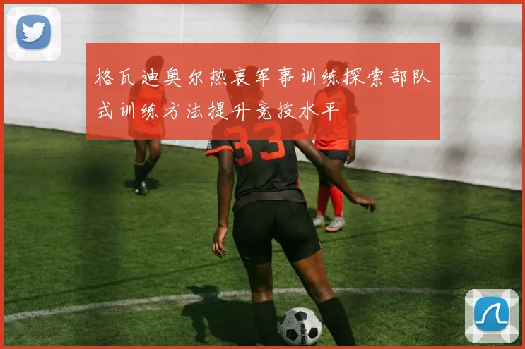 格瓦迪奥尔热衷军事训练探索部队式训练方法提升竞技水平