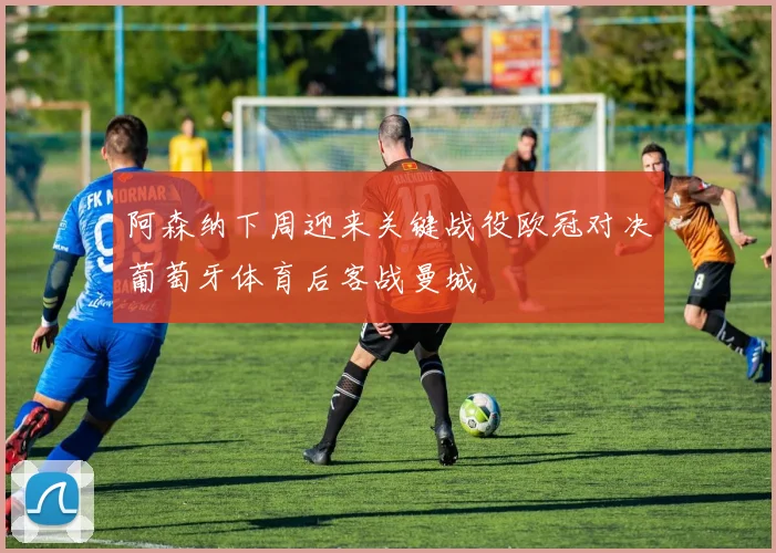 阿森纳下周迎来关键战役欧冠对决葡萄牙体育后客战曼城