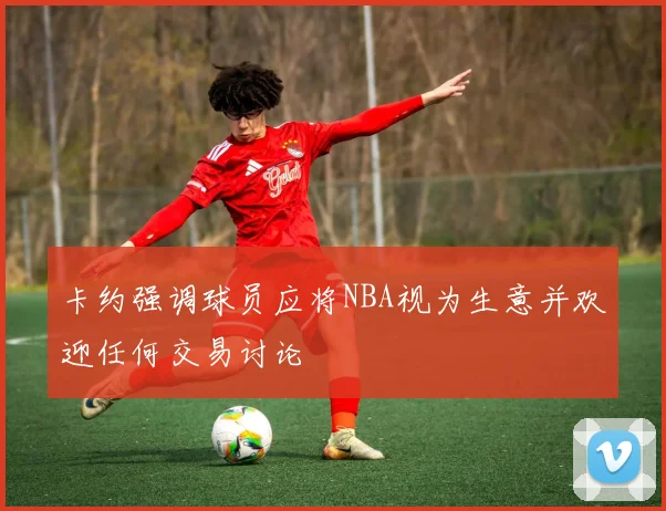 卡约强调球员应将NBA视为生意并欢迎任何交易讨论