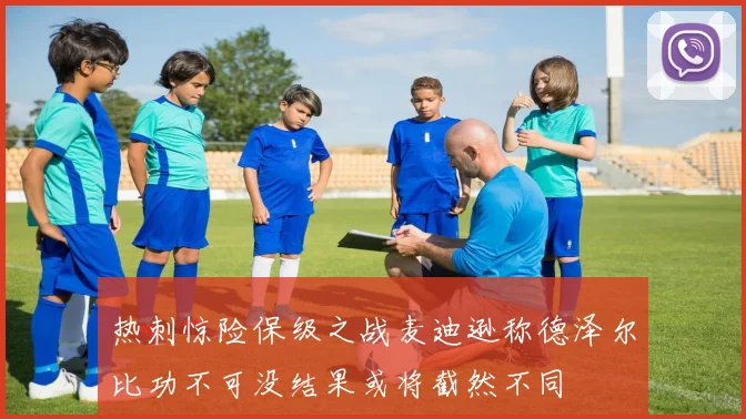 热刺惊险保级之战麦迪逊称德泽尔比功不可没结果或将截然不同