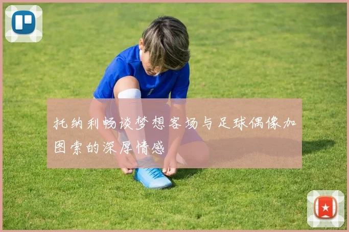 托纳利畅谈梦想客场与足球偶像加图索的深厚情感