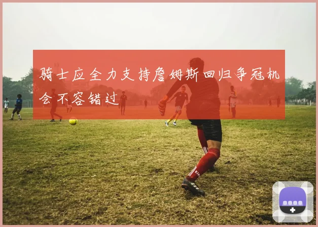 骑士应全力支持詹姆斯回归争冠机会不容错过