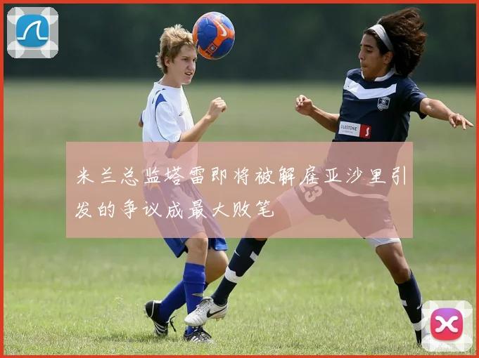 米兰总监塔雷即将被解雇亚沙里引发的争议成最大败笔
