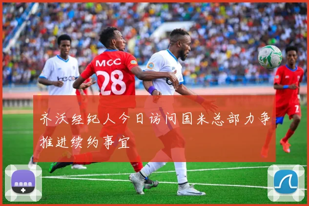 齐沃经纪人今日访问国米总部力争推进续约事宜