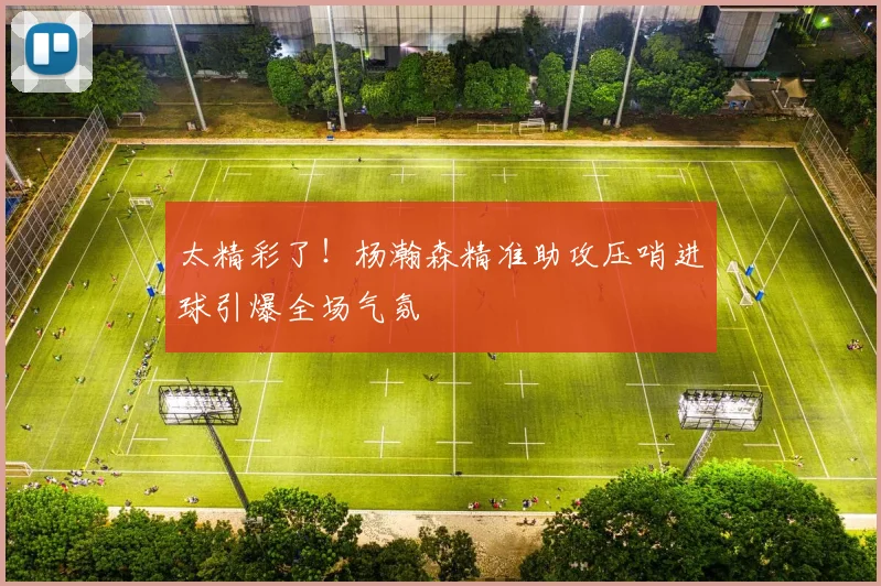 太精彩了！杨瀚森精准助攻压哨进球引爆全场气氛
