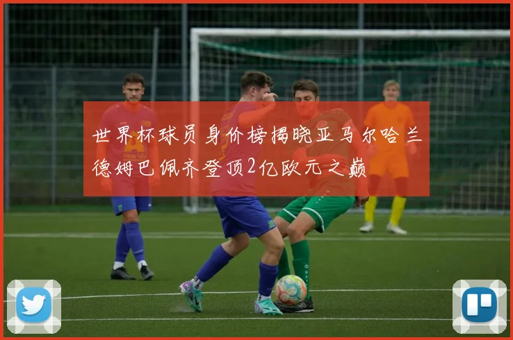 世界杯球员身价榜揭晓亚马尔哈兰德姆巴佩齐登顶2亿欧元之巅