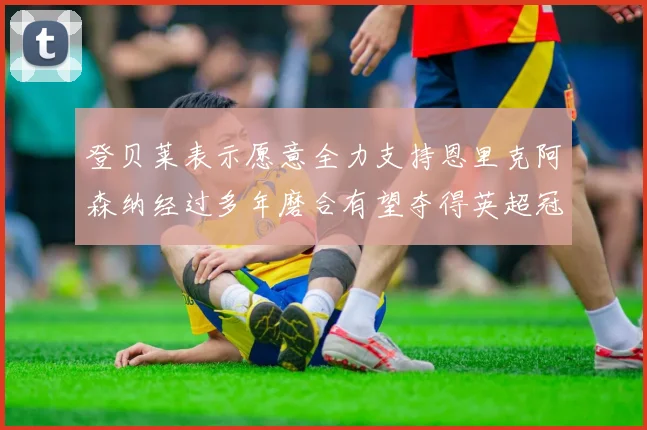 登贝莱表示愿意全力支持恩里克阿森纳经过多年磨合有望夺得英超冠军