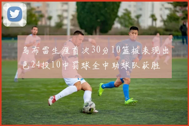 乌布雷生涯首次30分10篮板表现出色24投10中罚球全中助球队获胜