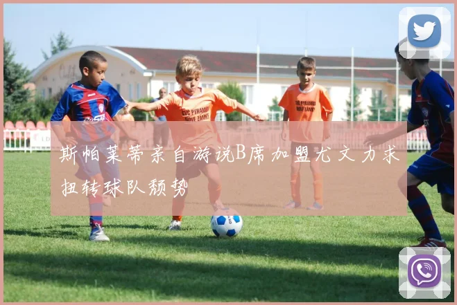 斯帕莱蒂亲自游说B席加盟尤文力求扭转球队颓势