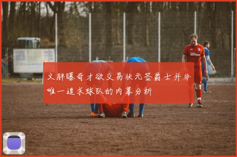 文胖曝奇才欲交易状元签爵士并非唯一追求球队的内幕分析