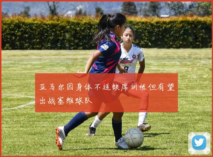 亚马尔因身体不适缺席训练但有望出战塞维球队